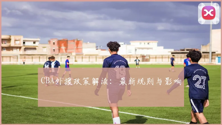 CBA外援政策解读：最新规则与影响