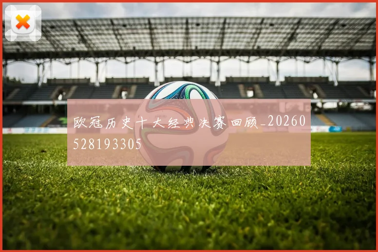 欧冠历史十大经典决赛回顾_20260528193305