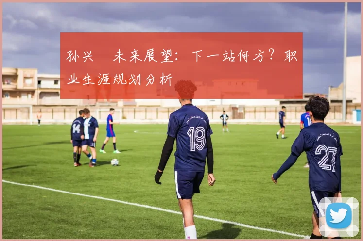 孙兴慜未来展望:下一站何方?职业生涯规划分析