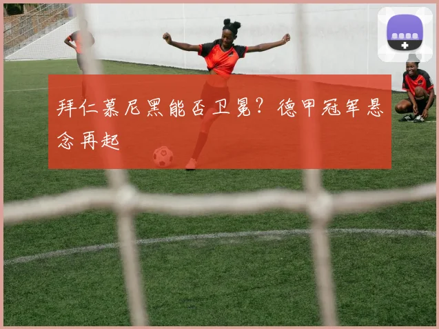 拜仁慕尼黑能否卫冕？德甲冠军悬念再起