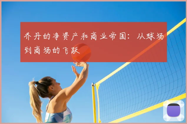 乔丹的净资产和商业帝国：从球场到商场的飞跃