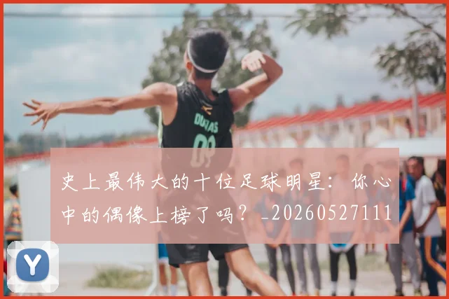 史上最伟大的十位足球明星:你心中的偶像上榜了吗?_20260527111815