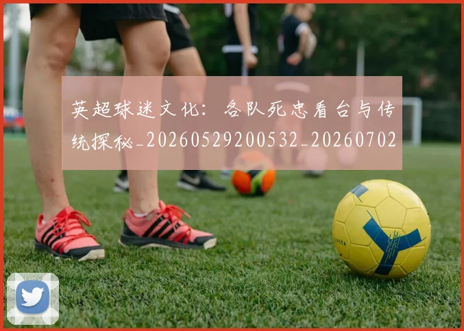 英超球迷文化:各队死忠看台与传统探秘_20260529200532_20260702174213