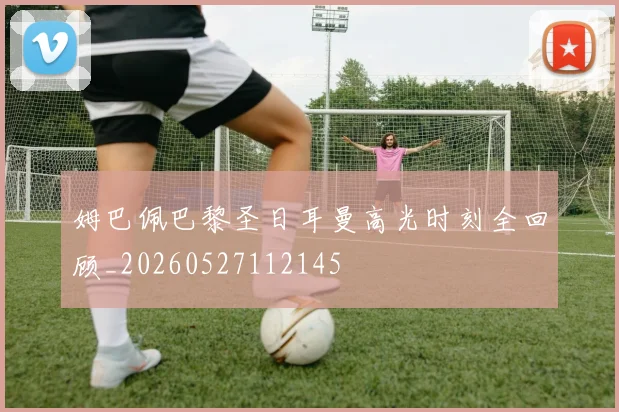 姆巴佩巴黎圣日耳曼高光时刻全回顾_20260527112145