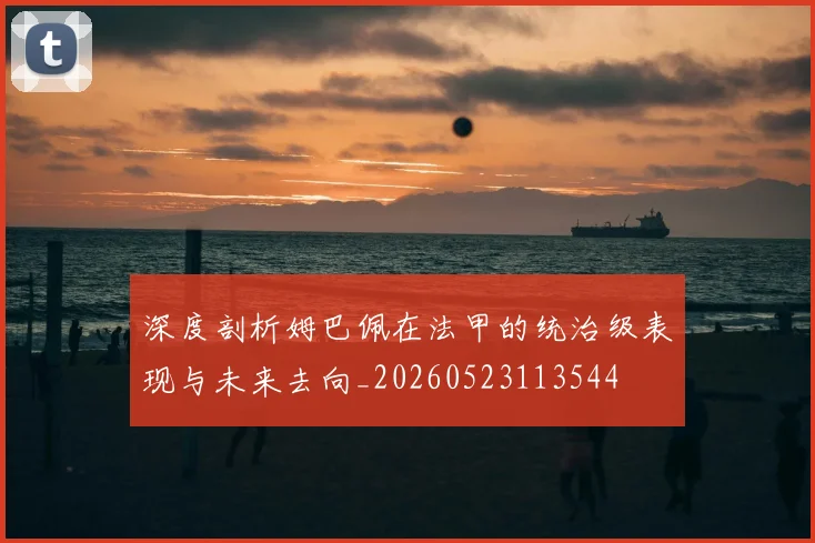 深度剖析姆巴佩在法甲的统治级表现与未来去向_20260523113544