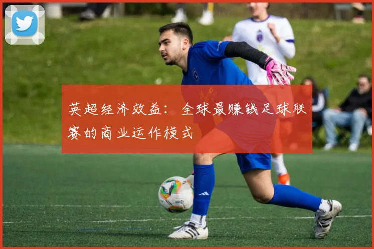 英超经济效益:全球最赚钱足球联赛的商业运作模式