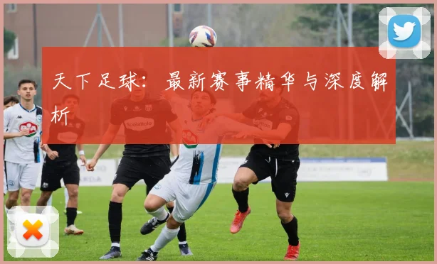 天下足球：最新赛事精华与深度解析
