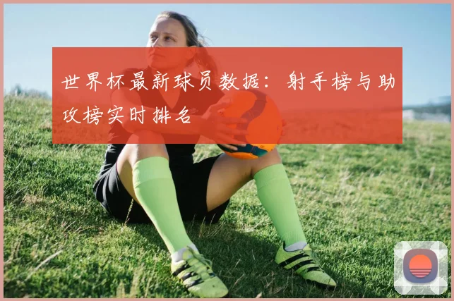 世界杯最新球员数据：射手榜与助攻榜实时排名